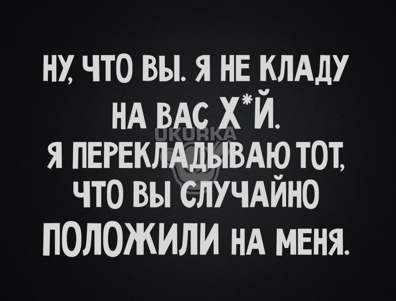 НХ ЧТО ВЫ Я НЕ КЛАДУ НА ВАС хй я пегЕклАдывдю тот что вы случдино положили НА МЕНЯ