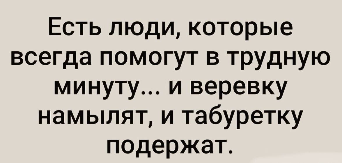 Есть люди которые всегда помогут в трудную минуту и веревку намылят и табуретку подержат