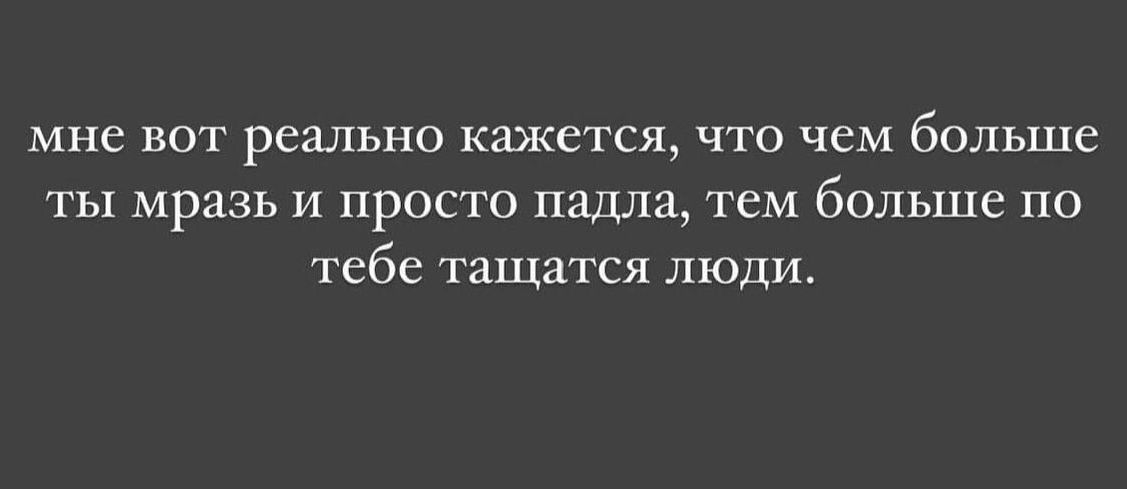 мне вот реально кажется что чем больше ты мразь и просто ПЗЮШ тем больше по тебе тащится люди