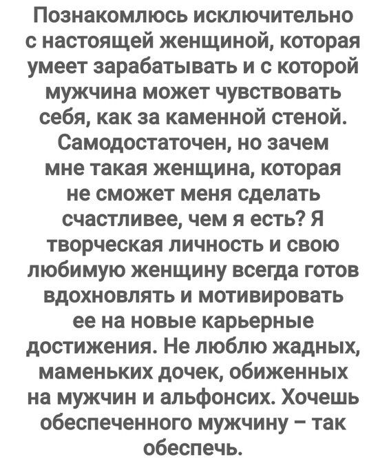 Познакомлюсь исключительно с настоящей женщиной которая умеет зарабатывать и с которой мужчина может чувствовать себя как за каменной стеной Самодестаточен но зачем мне такая женщина которая не сможет меня сделать счастливее чем я есть я творческая личность и свою любимую женщину всегда готов вдохновлять и мотивировать ее на новые карьерные достижения Не люблю жадных маменьких дочек обиженных на м