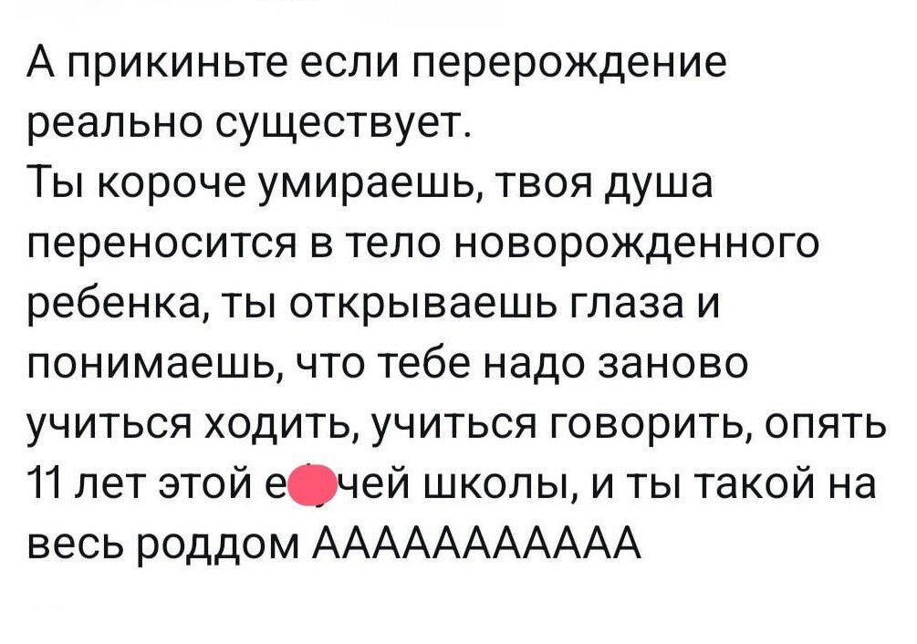 А прикиньте если перерождение реально существует Ты короче умираешь твоя душа переносится в тело новорожденного ребенка ты открываешь глаза и понимаешь что тебе надо заново учиться ходить учиться говорить опять 11 лет этой ечей школы и ты такой на весь роддом ААААААААААА