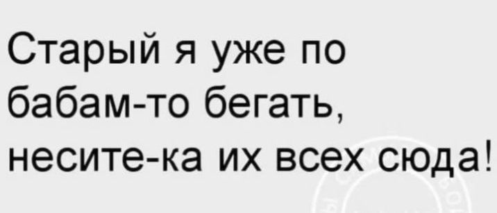 Старый я уже по бабамто бегать несите ка их всех сюда