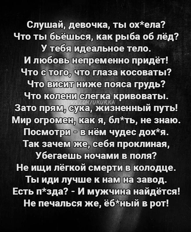 Слушай девочка ты охела Что ты бьёшься как рыба об пёд У тебймдеальное тело И любовь непременно придёт Что с того что глаза косоваты Что ви ит ниже пояса грудь Что колени алягиацинты Зато прям ука жизненныи путь Мир огромен как я блть не знаю Посмотри в нём чудес дохя Так зачем 195 себя проклиная Убегаешь ночами в поля Не ищи лёгкой смерти в колодце Ты иди лучше к нам на завод Есть пзда И мужчина 