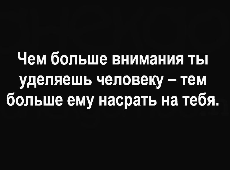 Чем больше внимания ТЫ уделяешь человеку тем больше ему насрать на тебя