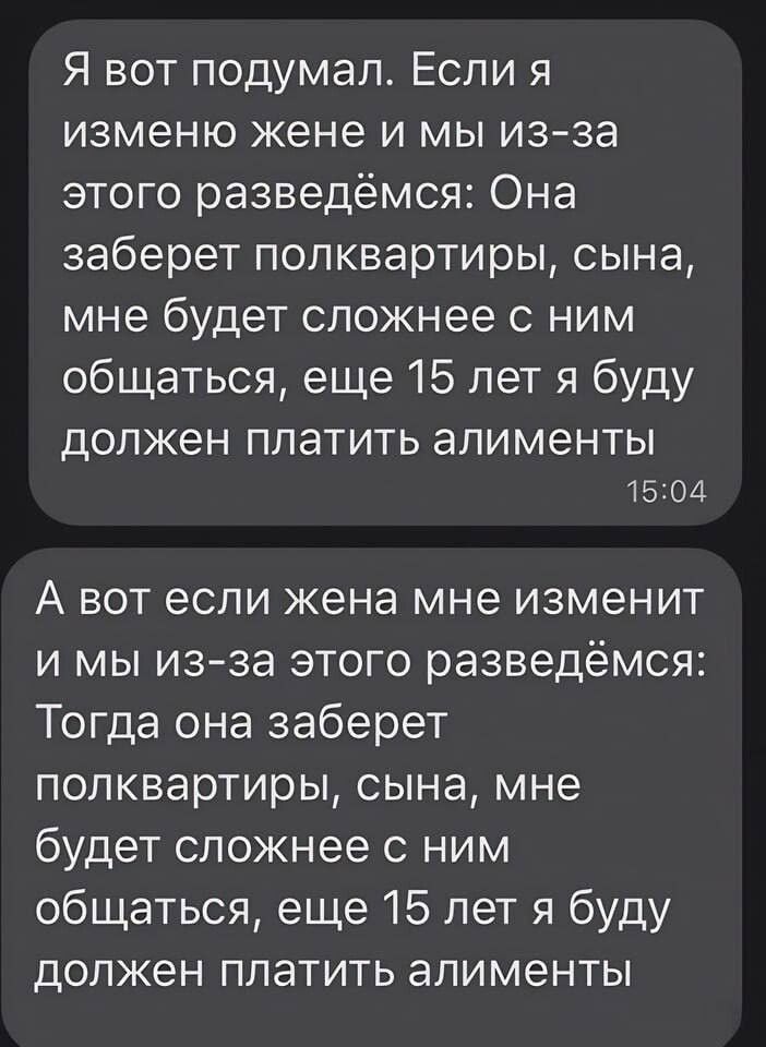 Я вот подумал Если я изменю жене и мы изза этого разведёмся Она заберет попквартиры сына мне будет сложнее с ним общаться еще 15 лет я буду ДОЛЖЕН платить алименты 1504 А вот если жена мне изменит и мы изза этого разведёмся Тогда она заберет полквартиры сына мне будет сложнее с ним общаться еще 15 лет я буду должен платить алименты