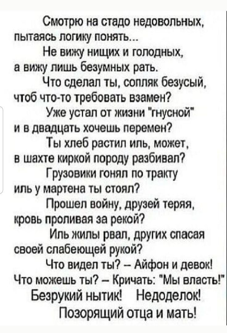 Смотрю на стадо недовольных пытаясь лотку понять Не вижу нищих и голодных в вижу пишь безумия их рать Что сделал ты соппяк безусый чтоб чтото требовать взамен Ужа устал от жизни гнусной и в двадцать хочешь перемен Ты хлеб растил иль может в шахте киркой породу разбивал Грузовики гоияп по тракту ипь у мартена ты стоял Прошел войну друзей теряя кровь проливая за рекой Ипь жилы рвал других спасая сво