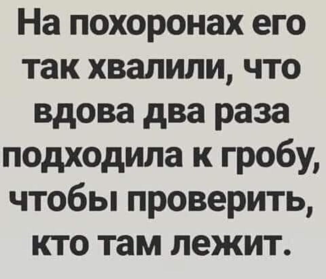 На похоронах его так хвалили что вдова два раза подходила к гробу чтобы проверить кто там лежит