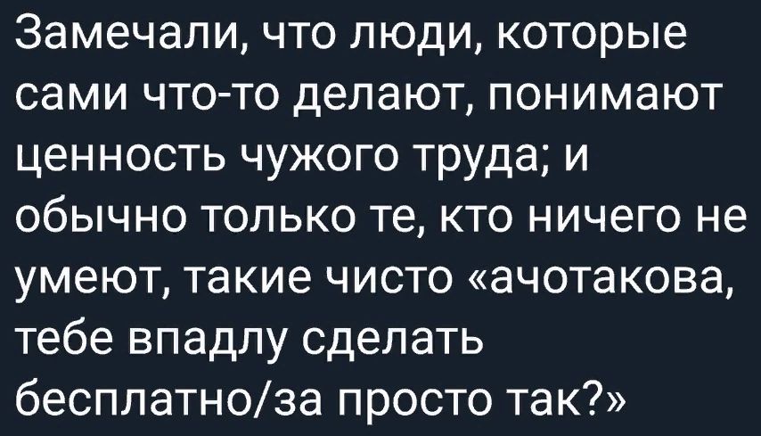 Замечали что людикоторые сами что то делают понимают ценность чужого труда и обычно только те кто ничего не умеют такие чисто ачотакова тебе впадлу сделать бесплатноза просто так