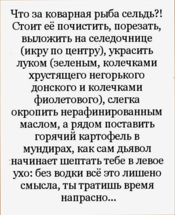 Что за коварная рыба сельдь Стоит её почистить порезать вьшояа ггь на селедочнице икру по центру украсить луком зеленым колечками хрустящею нетрькою донского и колечками фиолетового слегка окропить нерафинированным маслом а рядом поставить горячий картофель в мундирах как сам дьявол начинает шептать тебе в левое ухо без водки всё это лишено смысла ты тратишь время напрасно