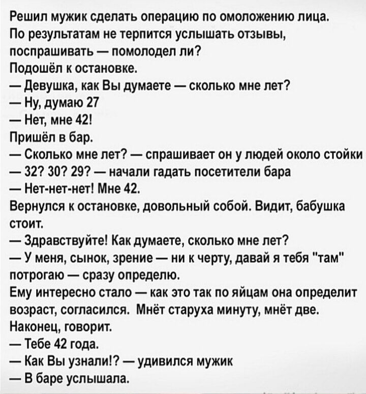 Решил мужик сделать операцию по омоложению лица По результатам не терпится услышать отзывы лпслрншивнь помолодеп пи Подошел к остановке девушка как Вы думаете сколько мне пет _ Ну думаю 27 Нет мин 42 Пришёл в бар Сколько мне лет спрашивает он у людей около стоики 327 30 297 начали гадать посетители бара Нет нет нет Мие 42 Вернулся к остановке довольный собой Видит Бабушка стоит Здравствуйте Какдуи