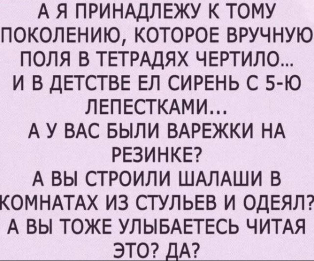 А Я ПРИНАДЛЕЖУ К ТОМУ ПОКОЛЕНИЮ КОТОРОЕ ВРУЧНУЮ ПОЛЯ В ТЕТРАДЯХ ЧЕРТИЛО И В ДЕТСТВЕ ЕП СИРЕНЬ С 5 Ю ЛЕПЕСТКАМИ А У ВАС БЫЛИ ВАРЕЖКИ НА РЕЗИНКЕ А ВЫ СТРОИЛИ ШАЛАШИ В КОМНАТАХ ИЗ СТУЛЬЕВ И ОДЕЯЛ А ВЫ ТОЖЕ УЛЫБАЕТЕСЬ ЧИТАЯ ЭТО ДА