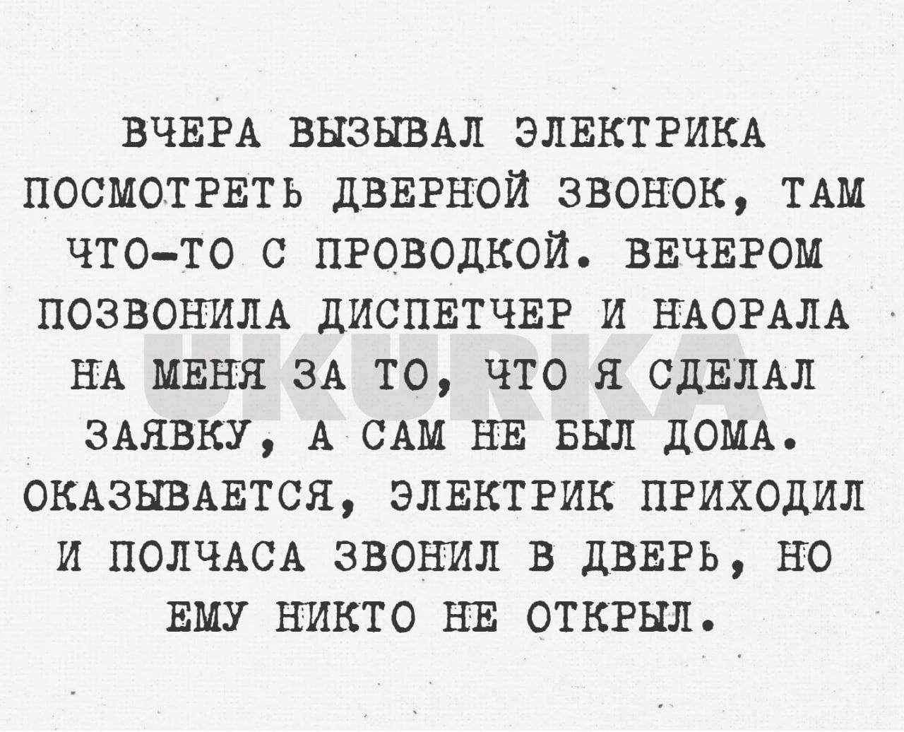 ВЧЕРА ВНЗНВАЛ ЭЛЕКТРИКА ПОСМОТРЕТЬ ДВЕРНОИ ЗВОНОК ТАМ ЧТОТО С ПРОВОДКОИ ВЕЧЕРОМ ПОЗВОШША дИСПЕТЧЕР И НАОРАЛА НА МЕНЯ ЗА ТО ЧТО Я СДЕЛАЛ ЗАЯВКУ А САМ НЕ БЫЛ дОМА ОКАЗЬШАЕТСЯ ЭЛЕКТРИК ПРИХОДИП И ПОЛЧАСА ЗВОНИ В ДВЕРЬ НО ЕМУ НИКТО НЕ ОТКРНЛ