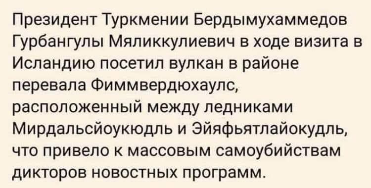 Президент Туркмении Бердымухаммедов Гурбангулы Мяпиккулиевич в ходе визита в Исландию посетил вулкан в районе перевала Фиммвердюхаупц расположенный между ледниками Мирдапьсйоукюдль и Эйяфьятлайокудль что привело к массовым самоубийствам дикторов новостных программ