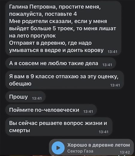 Галина Петровна простите меня пожалуйста поставьте 4 Мне родители сказали если у меня выйдет больше 5 троек то меня лишат на лето ПРОГУПОК Отправят деревню где надо умываться в ведре и доить корову Ш А я совсем не люблю такие цена 13 Я вам в 9 классе отпахаю за эту оценку обещаю Прошу 13 м Поймите по человечески 13 Вы сейчас решаете вопрос жизни и смерть Хорошо деревне летом Сектор Газа