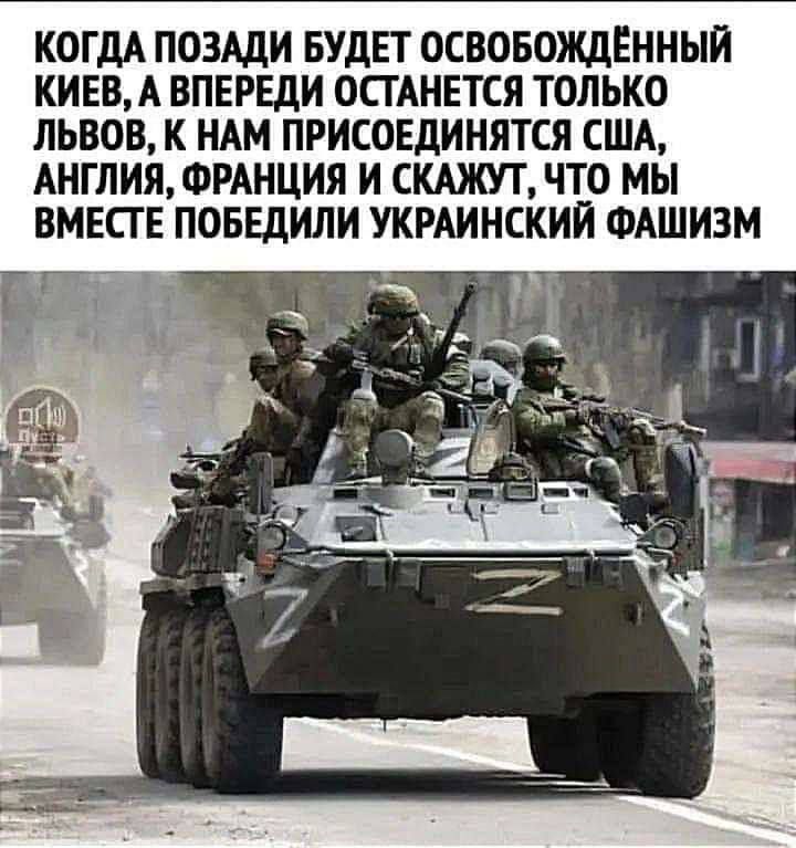 КОГДА ПОЗАДИ БУДЕТ ОСВОБОЖДЕННЫИ КИЕВА ВПЕРЕДИ ОСТАНЕТСЯ ТОЛЬКО ЛЬВОВ К НАМ ПРИСОЕДИНЯТСЯ США АНГЛИЯ ФРАНЦИЯ И СКАЖУТ ЧТО МЫ ВМЕСТЕ ПОБЕдИЛИ УКРАИНСКИЙ ФАШИЗМ БГ _ _ АД