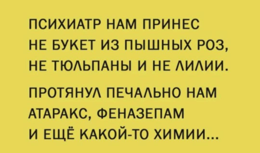 ПСИХИАТР НАМ ПРИНЕС НЕ БУКЕТ ИЗ ПЫШНЫХ РОЗ НЕ ТЮАЬПАНЫ И НЕ АИАИИ протяни ПЕЧААЬНО НАМ АТАРАКС ФЕНАЗЕПАМ и ЕЩЁ КАкой то химии