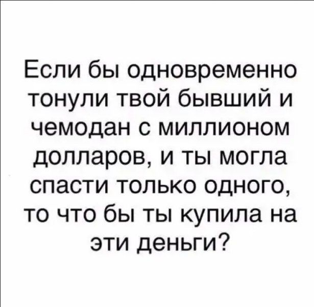 Если бы одновременно тонули твой бывший и чемодан с миллионом долларов и ты могла спасти только одного то что бы ты купила на эти деньги