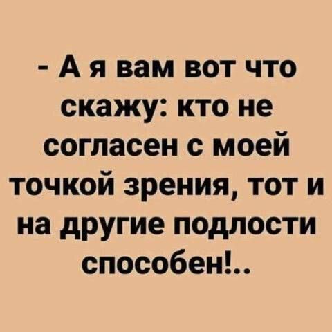 А я вам вот что скажу кто не согласен с моей точкой зрения тот и на другие подлости способен