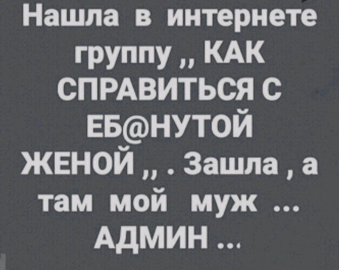 Нашла в интернете ГРУППУ КАК СПРАВИТЬСЯ с ЕБНУТ0Й ЖЕНОЙ Зашла а там мой муж АДМИН