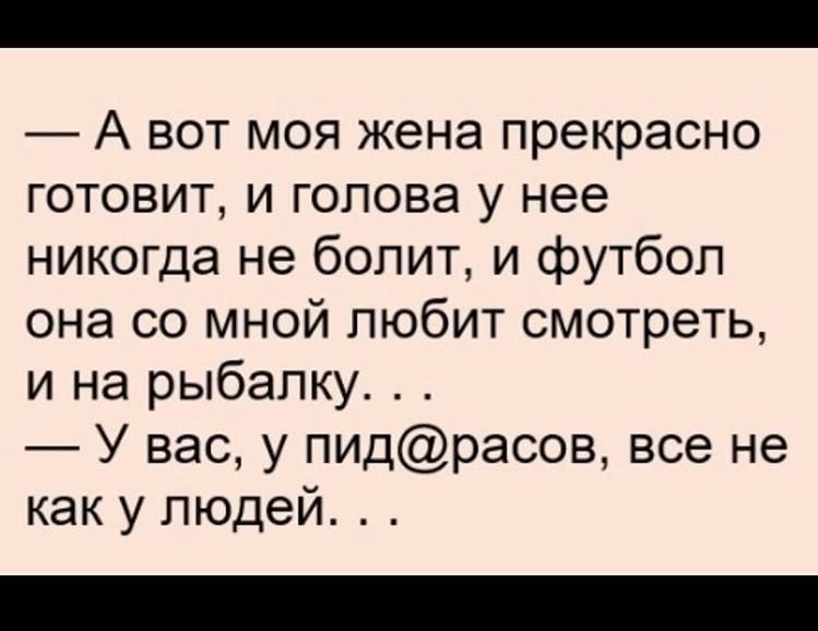 А вот моя жена прекрасно готовит и голова у нее никогда не болит и футбол она со мной любит смотреть и на рыбалку_ У вас у пидрасов все не как у людей