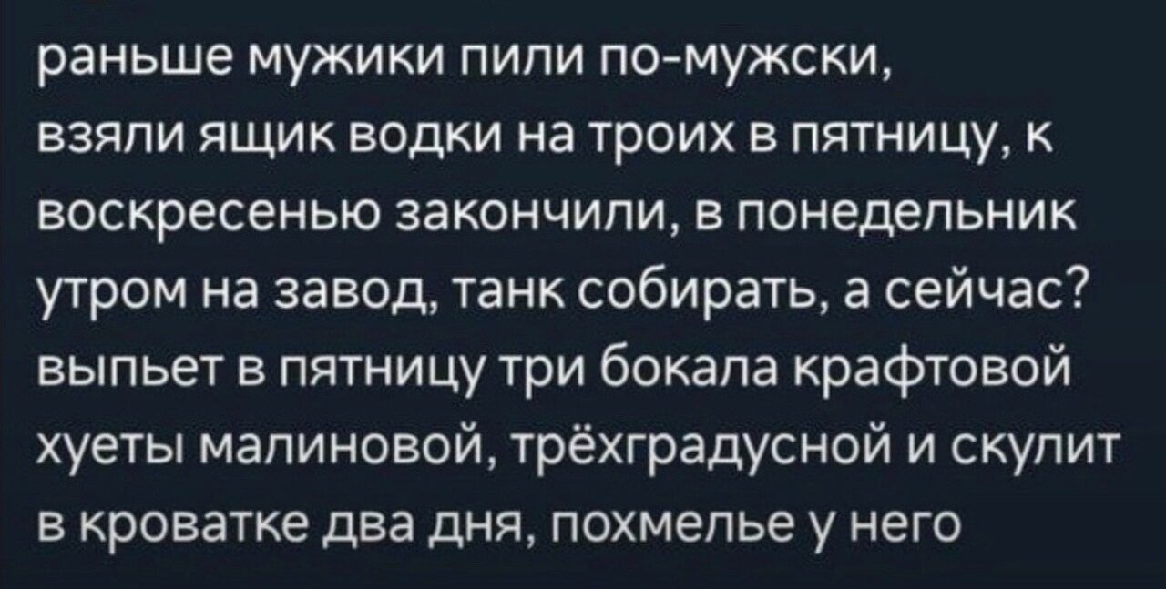 раньше мужики пипи по мужски взяли ящик водки на троих в пятницу к воскресенью закончили в понедельник утром на завод танк собирать а сейчас выпьет в пятницу три бокала крафтовой хуеты мапиновой трёхградусной и скупит в кроватке два дня похмелье у него