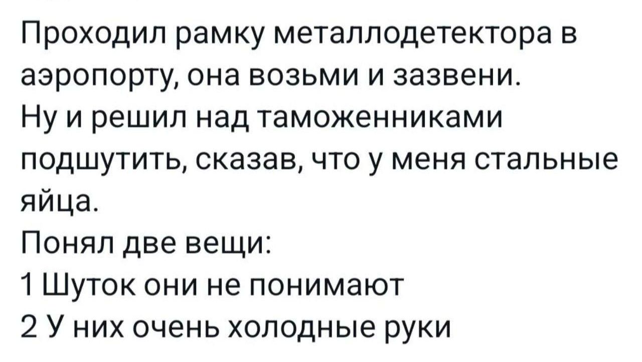 Проходил рамку металлодетектора в аэропорту она возьми и ааавени Ну и решил над таможенниками подшутить сказав что у меня стальные яйца Понял две вещи 1 Шуток они не понимают 2 У них очень холодные руки