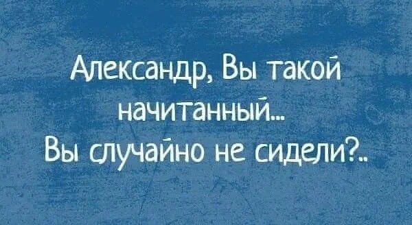 Александр Вы такой начитанный_ Вы случайно не сидели