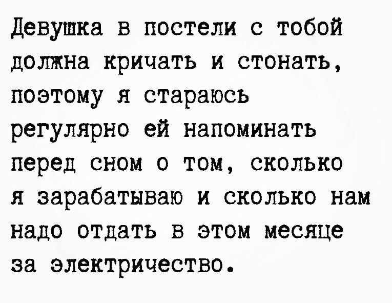 Девушка в постели с тобой должна кричать и стонать поэтому я стараюсь регулярно ей напоминать перед сном о том сколько я зарабатываю и сколько нам надо отдать в этом месяце за электричество