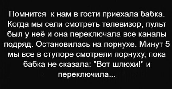 Помнится к нам в гости приехала бабка Когда МЫ СВПИ смотреть телевизор ПУЛЬТ был у неё И она переключапа все КЗНЗПЫ подряд Остановилась на порнухе Минут 5 мы все в ступоре смотрели порнуху пока бабка не сказала Вот шлюхи и переключила