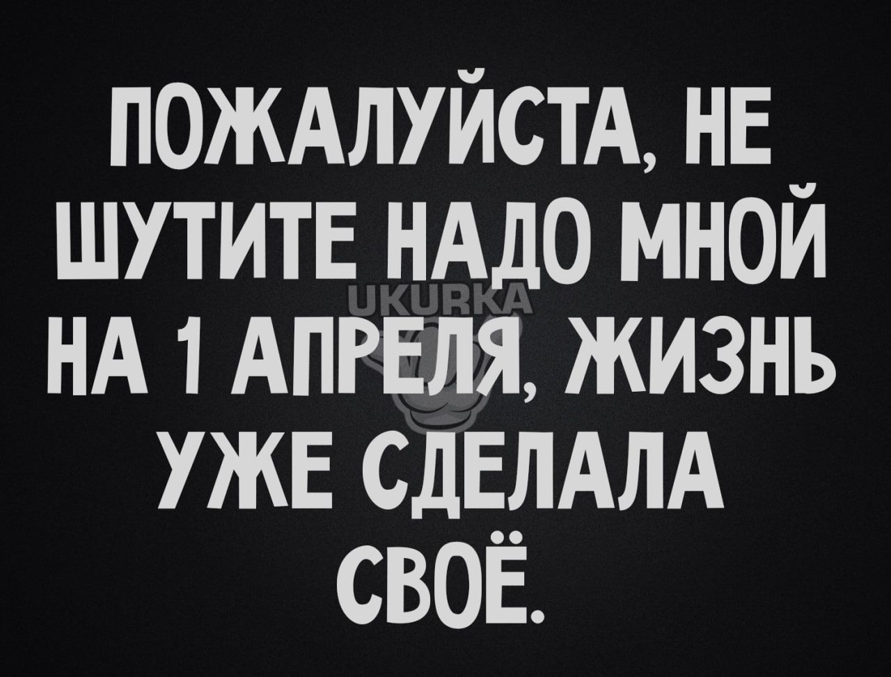 ПОЖАЛУЙСТА нв _ ШУТИТЕ нддо мнои НА 1 АПРЕЛЯ жизнь уже СДЕЛАЛА своё