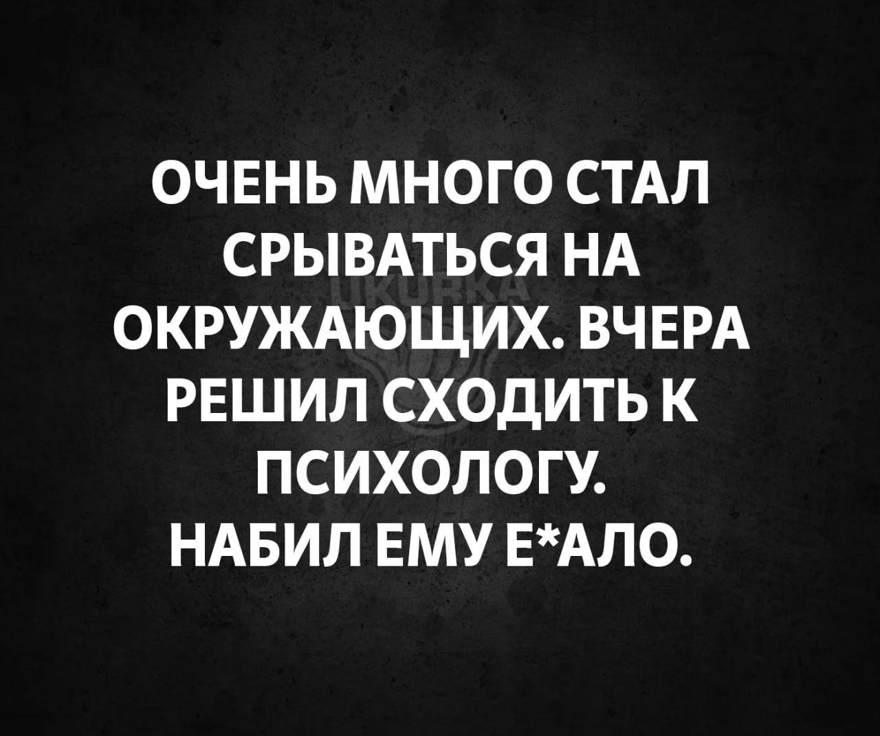 ОЧЕНЬ МНОГО СТАЛ СРЫВАТЬСЯ НА ОКРУЖАЮЩИХ ВЧЕРА РЕШИЛ СХОДИТЬ К ПСИХОЛОГУ НАБИЛ ЕМУ ЕАЛО