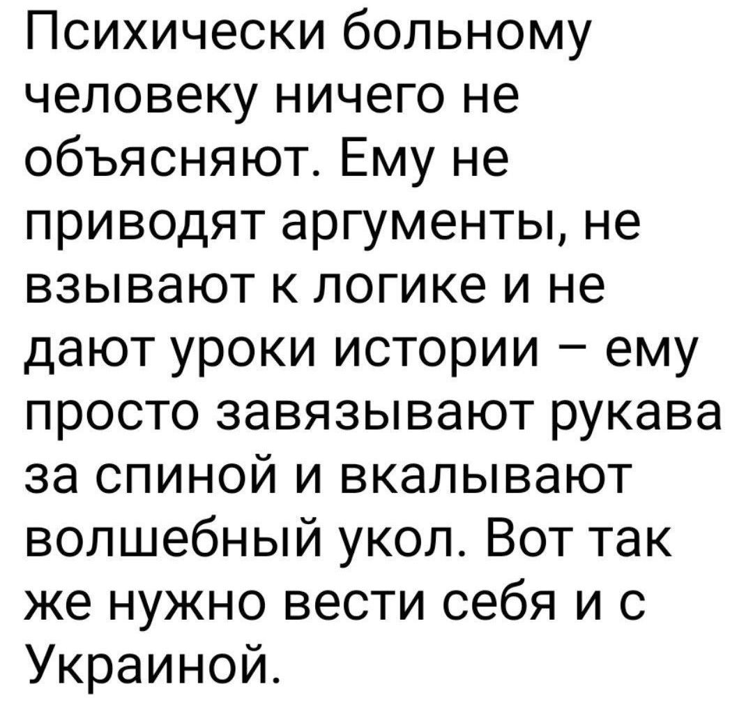 Психически больному человеку ничего не объясняют Ему не приводят аргументы не взывают к логике и не дают уроки истории ему просто завязывают рукава за спиной и вкалывают волшебный укол Вот так же нужно вести себя и с Украиной