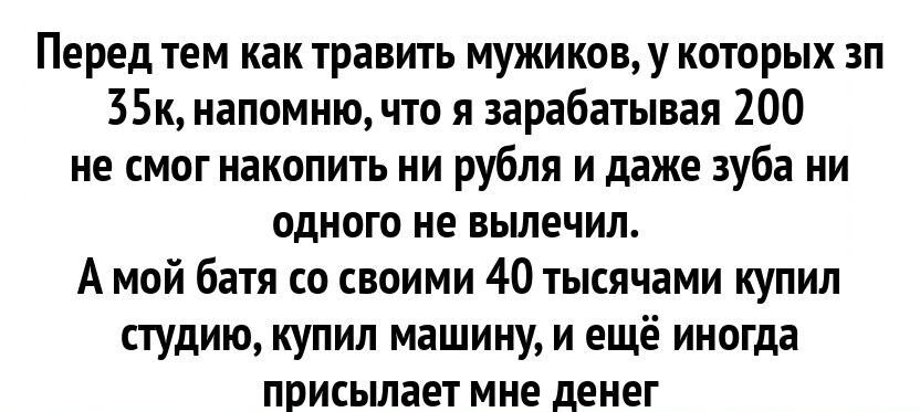 Перед тем как травить мужикову которых зп 35к напомню что я зарабатывая 200 не смог накопить ни рубля и даже зуба ни одного не вьшечил А мой батя со своими 40 тысячами купил студию купил машину и ещё иногда присылает мне денег