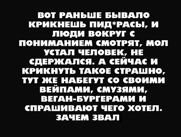 ВОТ РАНЬШЕ БЬВАЛО КРИКНЕЩЬ ПИДРАСЬЬ и люди ВОКРУГ ПОНИМАНИЕ СМОТРЯТ МОП СТАП ЧЕЛОВЕК НЕ СДЕРЖАПСЯ А СЕИЧАС и КРИКНУТЪ ТАКОЕ ТРАШП Т ЖЕ НАБЕТ СО СВОИМИ ЦЕНИМ СМУЗЯМБЪ ВЕіАи БРТЕРАМИ и СПРАШИВАіОТ ЧЕГО ХОТЕЛ ЗАЧЕМ ЗВАП