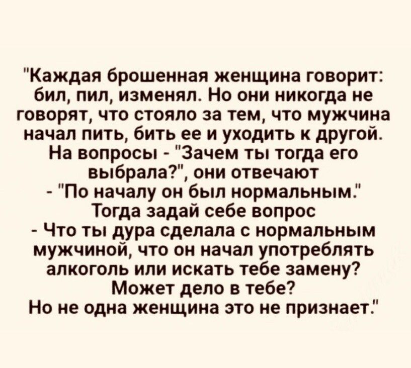 Каждая брошенная женщина говорит бил пил изменял Но они никогда ие ГОВОРЯТ ЧТО СТОЯПО за тем ЧТО мужчина начал пить бить ее и уходить к другой На вопросы Зачем ты тогда его выбрала они отвечают По началу он был нормальным Тогда задай себе вопрос ЧТО ТЫ дура сделала С нормальным мужчиной что он начал употреблять алкоголь или искать тебе замену Может депо в тебе Но не одна кеищииа это не признает