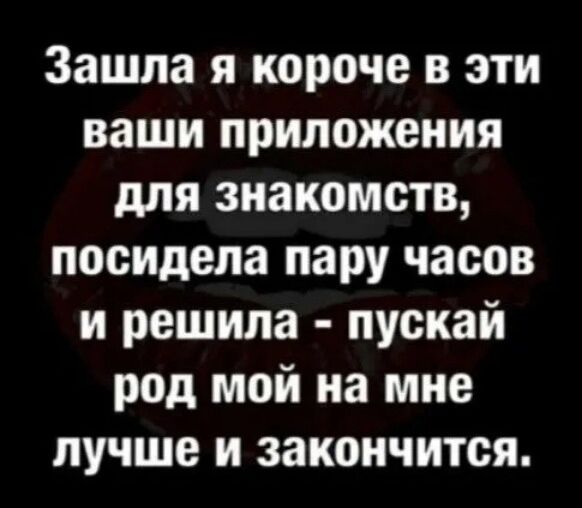 Зашла я короче в эти ваши приложения для знакомств посидела пару часов и решила пускай род мой на мне лучше и закончится