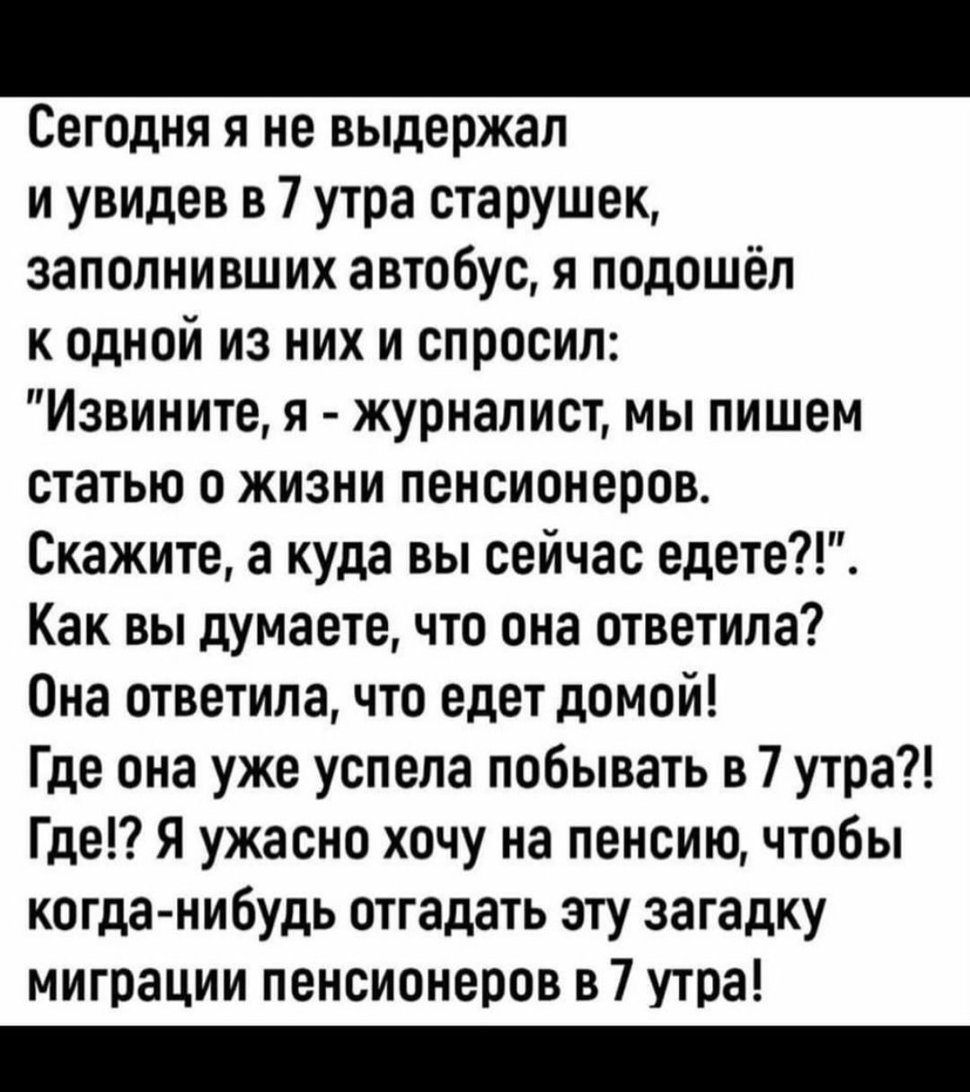 Сегодня я не выдержал и увидев в 7 утра старушек заполнивших автобус я подошёл к одной из них и спросил Извините я журналист мы пишем статью о жизни пенсионеров Скажите а куда вы сейчас едете Как вы думаете что она ответила Она ответила что едет домой Где она уже успела побывать в 7 утра Где Я ужасно хочу на пенсию чтобы когданибудь отгадать эггу загадку миграции пенсионеров в 7 утра