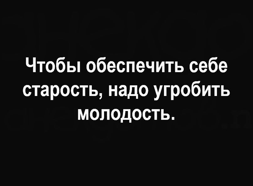 Чтобы обеспечить себе старость надо угробить молодость