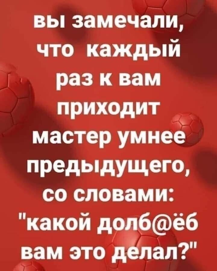 вы замечали что каждый раз к вам приходит мастер умнее предыдущего со словами какой дол6ёб вам это делал