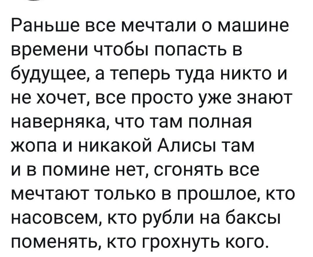 Раньше все мечтали о машине времени чтобы попасть в будущее а теперь туда никто и не хочет все просто уже знают наверняка что там полная жопа и никакой Аписы там и в помине нет сгонять все мечтают только в прошлое кто насовсем кто рубли на баксы поменять кто грохнуть кого