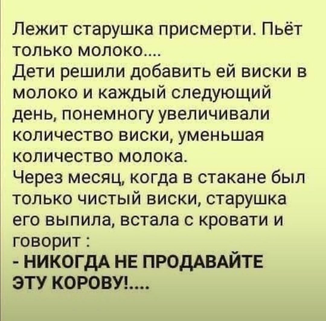 Лежит старушка присмерти Пьёт только молоко Дети решили добавить ей виски в молоко и каждый следующий день понемногу увеличивали количество виски уменьшая количество молока Через месяц когда в стакане был только чистый виски старушка его выпила встала с кровати и говорит НИКОГДА НЕ ПРОДАВАЙТЕ ЭТУ КОРОВУ