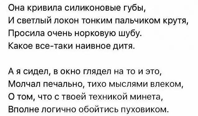 Она кривила силиконовые губы И светлый локон тонким пальчиком крутя Просила очень норковую шубу Какое асе таки наивное дитя А я сидел в окно глядел на то и это Молчал печально тихо мыслями впеком О том что с твоей техникой минета Вполне логично обойтись пуховиком