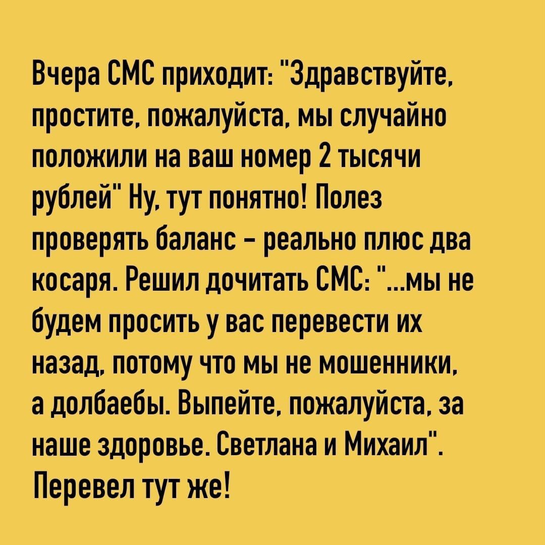Вчера СМС приходиъ Здравствуйте простите пожалуйте мы случайно положили на ваш номер 2тыспчи рублей Ну тут понятно Полез проверять баланс реально плюс два косаря Решил дочитать ЕМС мы не будем просить у вас перевести их назад потомучто мы не мошенники а долбаебы Выпейте пожалуйста за наше здоровье Светлана и Михаил Перевел тут же