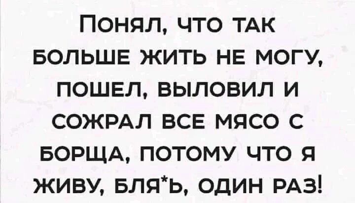 ПОНЯЛ ЧТО ТАК БОЛЬШЕ ЖИТЬ НЕ МОГУ ПОШЕЛ ВЫЛОВИЛ И СОЖРАЛ ВСЕ МЯСО С БОРЩА ПОТОМУ ЧТО Я ЖИВУ БЛЯЬ ОДИН РАЗ