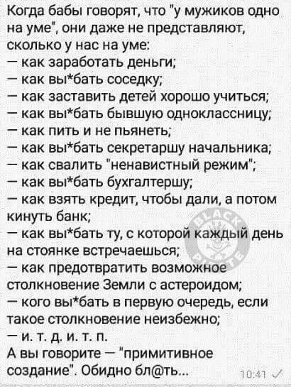 Когда бабы говорят что у мужиков одно на уме ОНИ даже не представляют сколько у нас на уме как заработать деньги как выбать соседку как заставить детей хорошо учиться как выбать бывшую одноклассницу _ как ПИТЬ И не ПЬЯНЕТЬ как выбать секретаршу начальника как свалить ненавистный режим как выбать бухгалтершу _ как ВЗЯТЬ КРЕДИТ ЧТОбЫ ДЗПИ а ПОТОМ кинуть банк как выбать ту с которой каждый день на ст