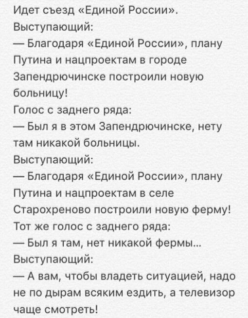 Идет съезд Единой России Выступающий Благодаря Единой России плану Путина и нацпроектам в городе Запендрючинске построили новую больницу Голос заднего ряда Был я в этом Запендрючинске нету там никакой больницы Выступающий Благодаря Единой России плану Путина и нацпроектам в селе Старохреново построили новую Ферму Тот же голос с заднего ряда Был я там нет никакой Фермы Выступающий А вам чтобы владе