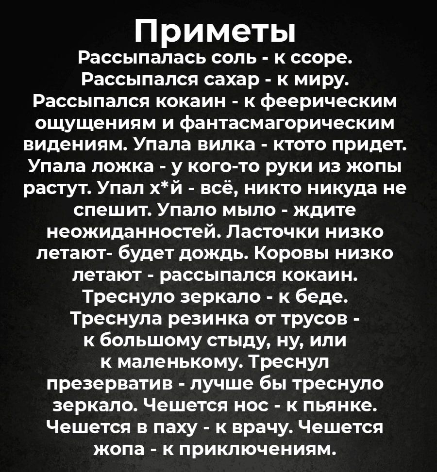 П риметы рассыпалась СОЛЬ К ссере Рассыпалсп сахар к миру РВССЫПВПСЯ кокаин К феерическим ощущениям и фантасмагорическим виденипм Упала вилка ктото придет Упала ПОЖКЗ У КОГО ТО РУКИ ИЗ ЖОПЬ растут Упал хй всё никто никуда не спешит Упапо МЫЛО ждите неожиданностей Ласточки низко петают будет дождь Коровы низко ПЕТВЮТ рассыпался кокаин Треснуло зеркало к беде Треснупа резинка от трусов к большому ст