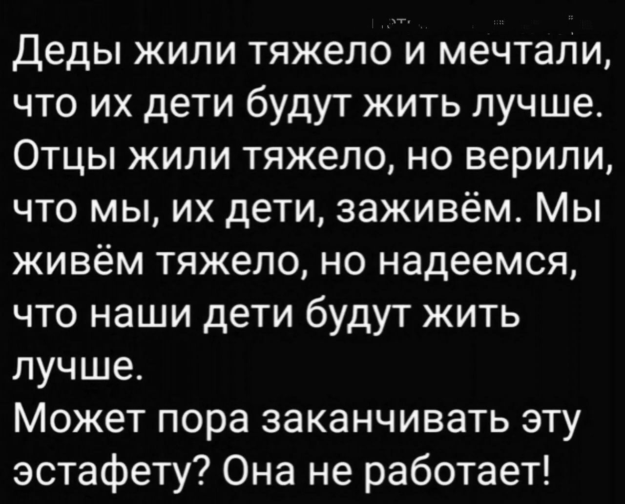 Деды жили тяжело и мечтали что их дети будут жить лучше Отцы жили тяжело но верили что мы их дети заживём Мы живём тяжело но надеемся что наши дети будут жить лучше Может пора заканчивать эту эстафету Она не работает