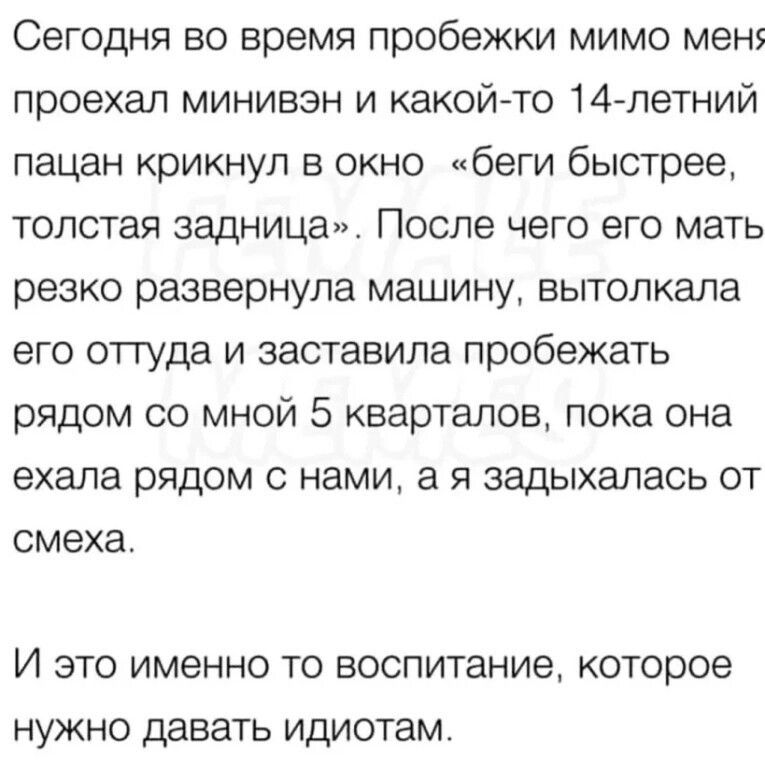 Сегодня во время пробежки мимо мен проехал минивэн и какойто 14летний пацан крикнул в окно беги быстрее толстая задница После чего его мать резко развернула машину вытолкапа его оттуда и заставила пробежать рядом со мной 5 кварталов пока она ехала рядом с нами а я задыхалась от смеха И ЭТО ИМЕННО ТО воспитание КОТОРОЕ НУЖНО давать ИДИОТЗМ