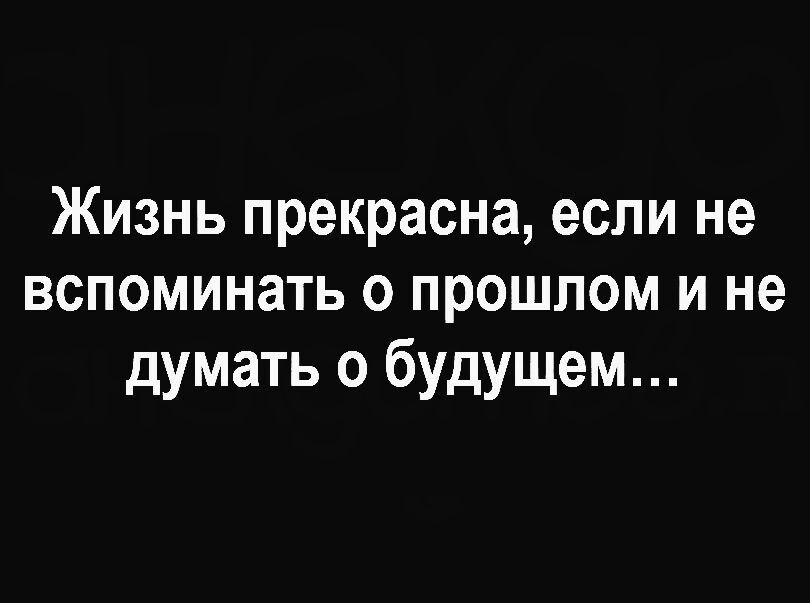 Жизнь прекрасна если не вспоминать о прошлом и не думать о будущем